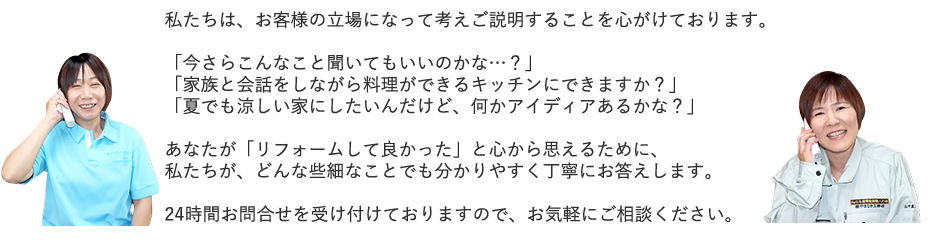 私たちは、お客様の立場になって考えご説明することを心がけております。「今さらこんなこと聞いてもいいのかな…？」「家族と会話をしながら料理ができるキッチンにできますか？」「夏でも涼しい家にしたいんだけど、何かアイディアあるかな？」あなたが「リフォームして良かった」と心から思えるために、私たちが、どんな些細なことでも分かりやすく丁寧にお答えします。24時間お問合せを受け付けておりますので、お気軽にご相談ください。