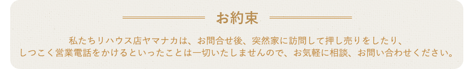 お約束 私たちリハウス店ヤマナカは、お問合せ後、突然家に訪問して押し売りをしたり、しつこく営業電話をかけるといったことは一切いたしませんので、お気軽に相談、お問い合わせください。