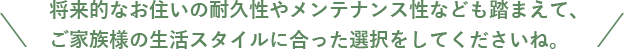 将来的なお住いの耐久性やメンテナンス性なども踏まえて、 ご家族様の生活スタイルに合った選択をしてくださいね。