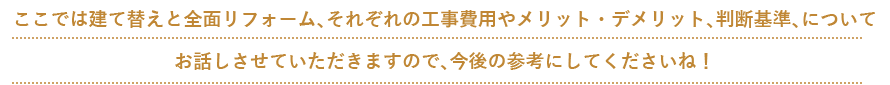 ここでは建て替えと全面リフォーム、それぞれの工事費用やメリット・デメリット、判断基準、について お話しさせていただきますので、今後の参考にしてくださいね！
