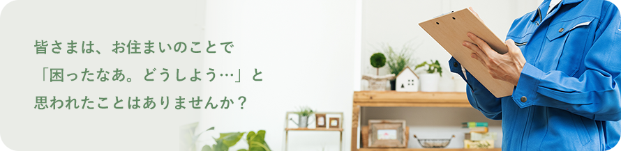 皆さまは、お住まいのことで 「困ったなあ。どうしよう…」と 思われたことはありませんか?