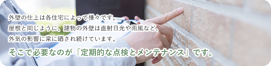 外壁の仕上は各住宅によって様々です。 屋根と同じように、建物の外壁は直射日光や雨風など、 外気の影響に常に晒され続けています。そこで必要なのが「定期的な点検とメンテナンス」です。