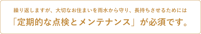 繰り返しますが、大切なお住まいを雨水から守り、長持ちさせるためには 「定期的な点検とメンテナンス」が必須です。