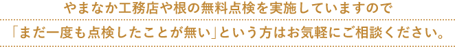 やまなか工務店や根の無料点検を実施していますので 「まだ一度も点検したことが無い」という方はお気軽にご相談ください。