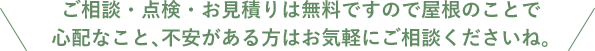 ご相談・点検・お見積りは無料ですので屋根のことで 心配なこと、不安がある方はお気軽にご相談くださいね。