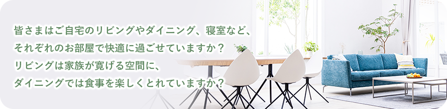 皆さまはご自宅のリビングやダイニング、寝室など、 それぞれのお部屋で快適に過ごせていますか？ リビングは家族が寛げる空間に、 ダイニングでは食事を楽しくとれていますか？