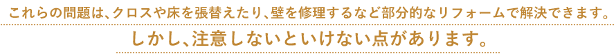 これらの問題は、クロスや床を張替えたり、壁を修理するなど部分的なリフォームで解決できます。 しかし、注意しないといけない点があります。