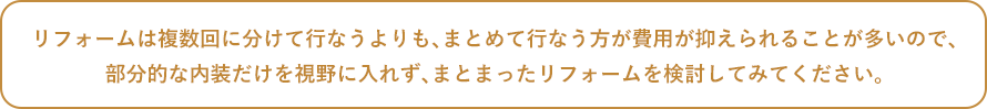 リフォームは複数回に分けて行なうよりも、まとめて行なう方が費用が抑えられることが多いので、部分的な内装だけを視野に入れず、まとまったリフォームを検討してみてください。