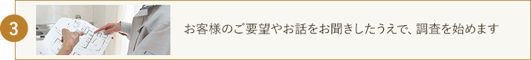 お客様のご要望やお話をお聞きしたうえで、調査を始めます