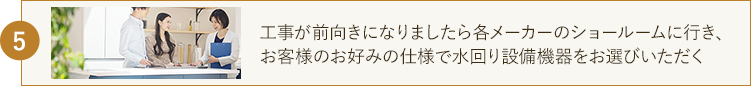 工事が前向きになりましたら各メーカーのショールームに行き、 お客様のお好みの仕様で水回り設備機器をお選びいただく