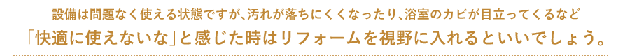 設備は問題なく使える状態ですが、汚れが落ちにくくなったり、浴室のカビが目立ってくるなど 「快適に使えないな」と感じた時はリフォームを視野に入れるといいでしょう。