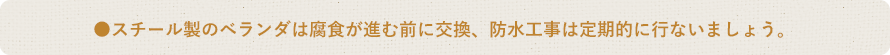 ●スチール製のベランダは腐食が進む前に交換、防水工事は定期的に行ないましょう。